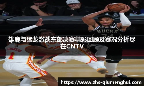 雄鹿与猛龙激战东部决赛精彩回顾及赛况分析尽在CNTV