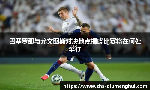 巴塞罗那与尤文图斯对决地点揭晓比赛将在何处举行